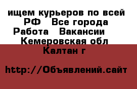 ищем курьеров по всей РФ - Все города Работа » Вакансии   . Кемеровская обл.,Калтан г.